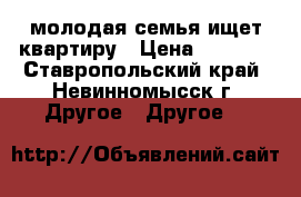 молодая семья ищет квартиру › Цена ­ 7 500 - Ставропольский край, Невинномысск г. Другое » Другое   